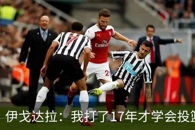 伊戈达拉：我打了17年才学会投篮 没接受过姿势训练全靠自己摸索